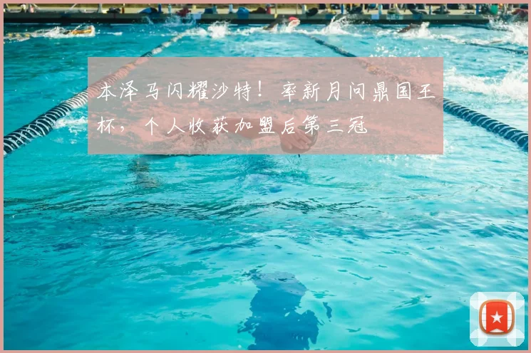 本泽马闪耀沙特！率新月问鼎国王杯，个人收获加盟后第三冠