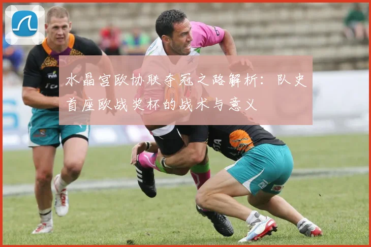 水晶宫欧协联夺冠之路解析：队史首座欧战奖杯的战术与意义