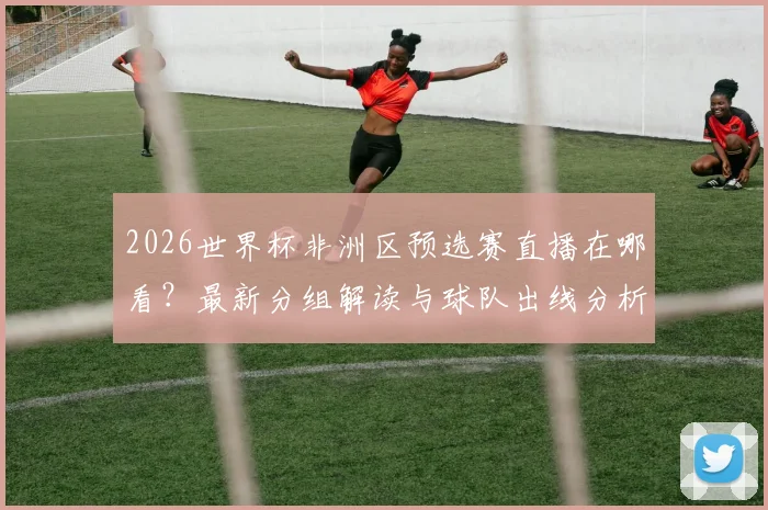 2026世界杯非洲区预选赛直播在哪看？最新分组解读与球队出线分析