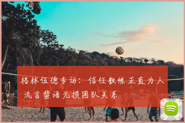 格林伍德专访：信任教练正直为人 流言蜚语无损团队关系