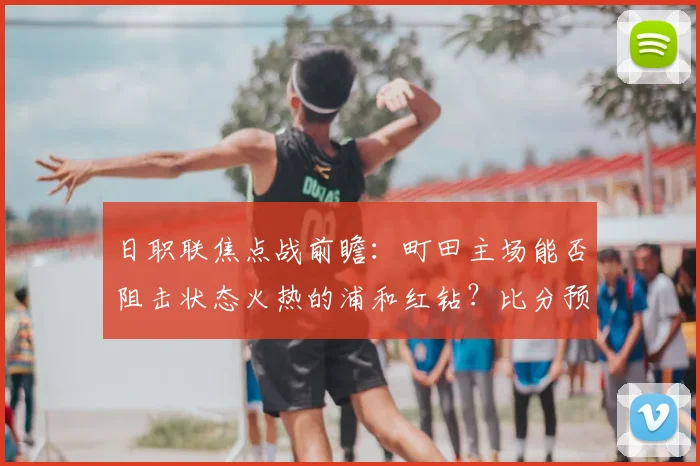 日职联焦点战前瞻:町田主场能否阻击状态火热的浦和红钻?比分预测分析
