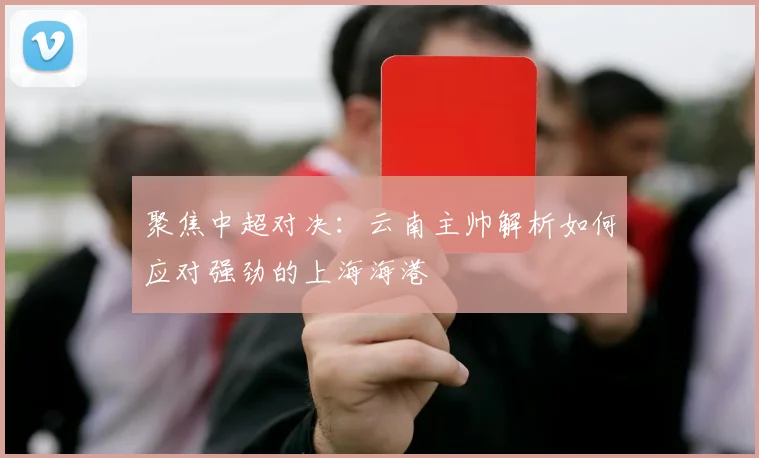 聚焦中超对决：云南主帅解析如何应对强劲的上海海港