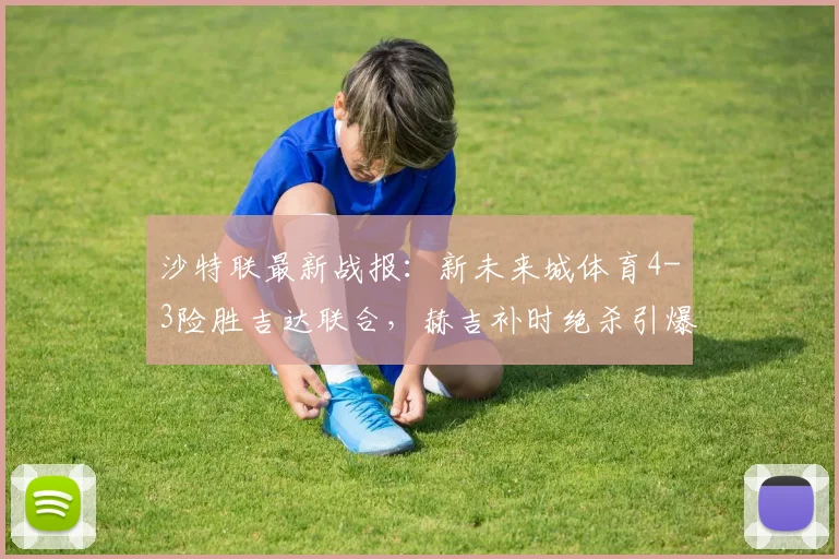 沙特联最新战报:新未来城体育4-3险胜吉达联合,赫吉补时绝杀引爆全场,附积分榜分析