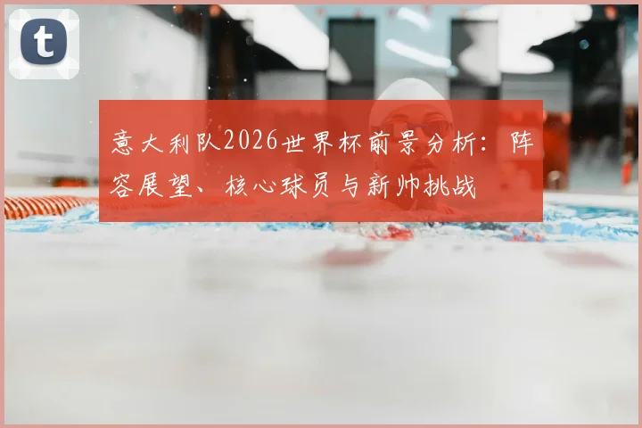 意大利队2026世界杯前景分析：阵容展望、核心球员与新帅挑战