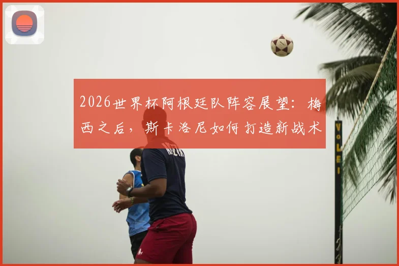 2026世界杯阿根廷队阵容展望：梅西之后，斯卡洛尼如何打造新战术体系？