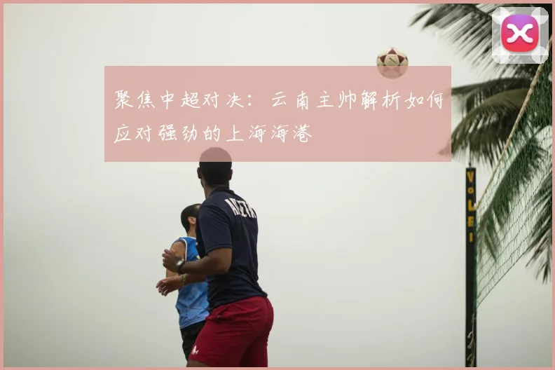 聚焦中超对决：云南主帅解析如何应对强劲的上海海港