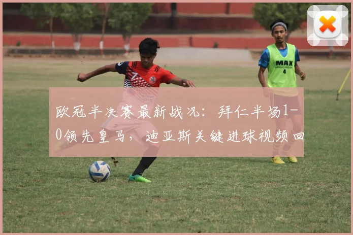 欧冠半决赛最新战况：拜仁半场1-0领先皇马，迪亚斯关键进球视频回放与分析
