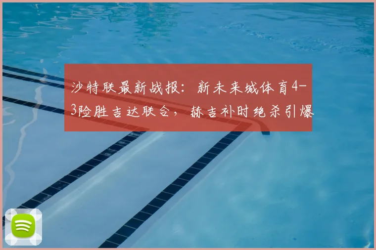 沙特联最新战报：新未来城体育4-3险胜吉达联合，赫吉补时绝杀引爆全场，附积分榜分析