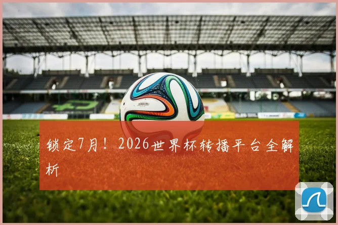 锁定7月!2026世界杯转播平台全解析