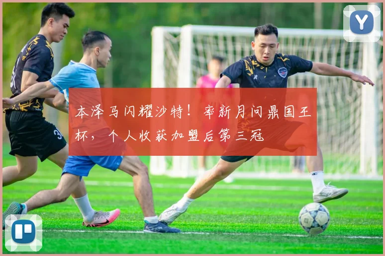 本泽马闪耀沙特!率新月问鼎国王杯,个人收获加盟后第三冠